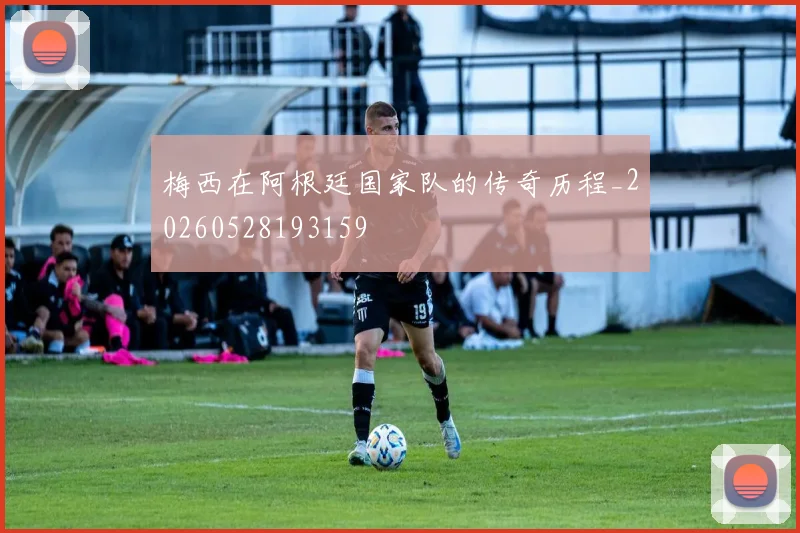 梅西在阿根廷国家队的传奇历程_20260528193159