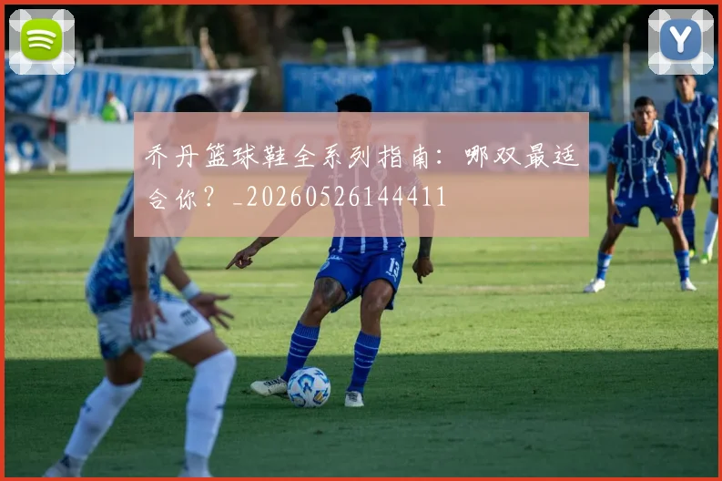 乔丹篮球鞋全系列指南：哪双最适合你？_20260526144411