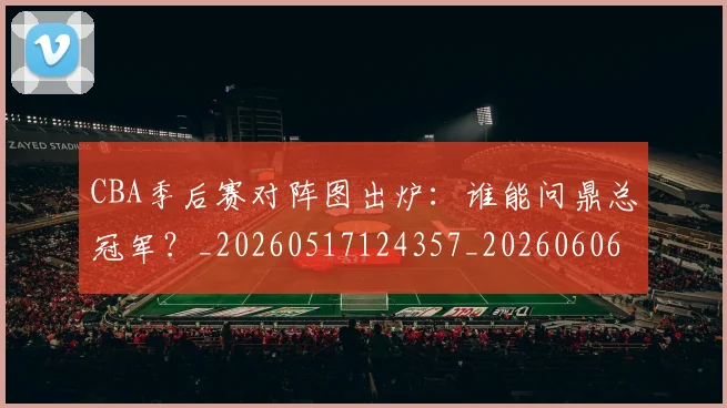 CBA季后赛对阵图出炉：谁能问鼎总冠军？_20260517124357_20260606165215