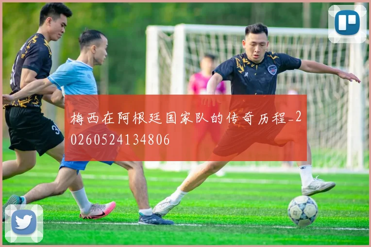 梅西在阿根廷国家队的传奇历程_20260524134806