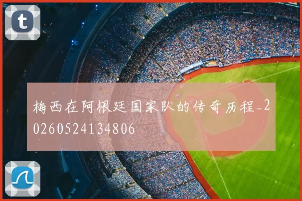 梅西在阿根廷国家队的传奇历程_20260524134806