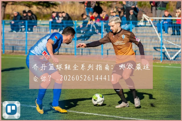 乔丹篮球鞋全系列指南：哪双最适合你？_20260526144411