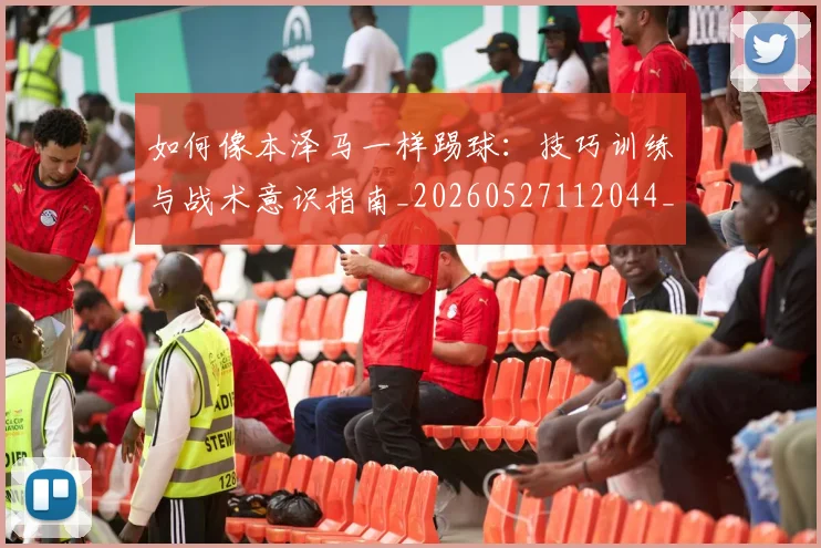 如何像本泽马一样踢球：技巧训练与战术意识指南_20260527112044_20260609133049