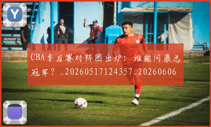 CBA季后赛对阵图出炉:谁能问鼎总冠军?_20260517124357_20260606165215